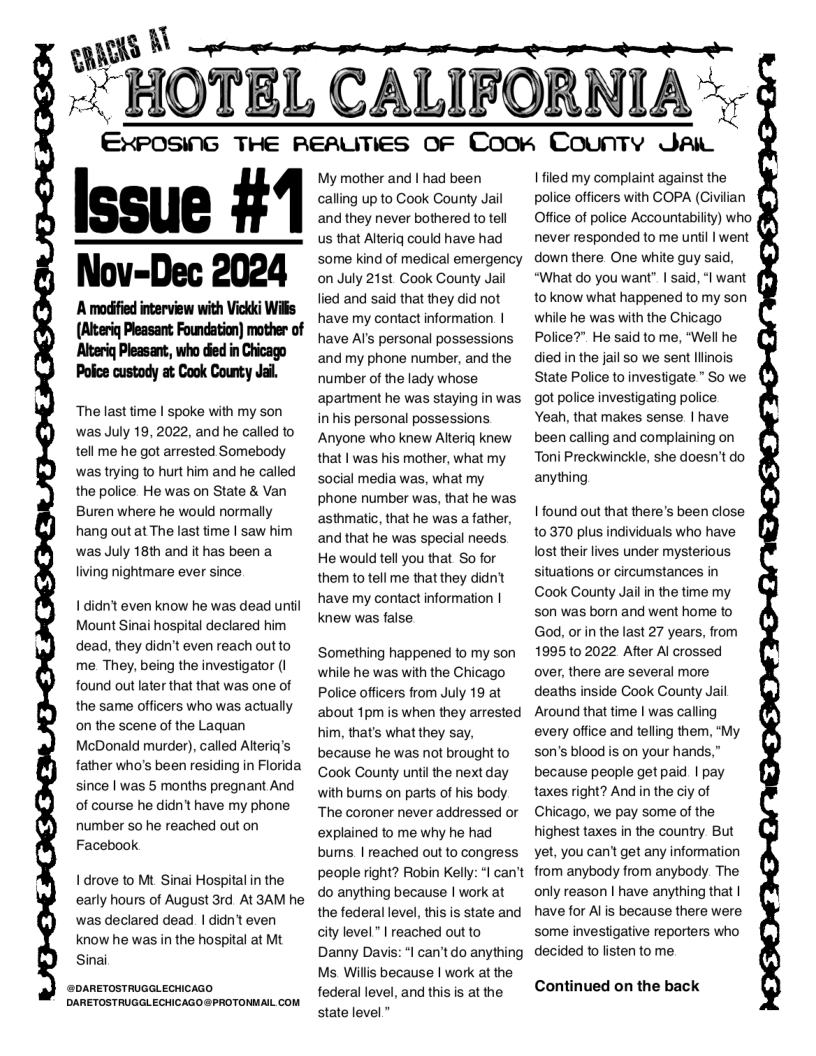 S [\  2 HOTBL CALIFORNIA ",  ENPOSK‘G THE REAUTIES OF Coorn County Jai  Issue #1 Nov-Dec 2024  A moifed incerview with Vickd Wil (Aieriq Pleasant; Foundation) matber of Altiq Pleasant, who ded i Chicago Police custady at Cook County Jal.  The last time | spoke with my son was July 19, 2022, and he called to tell me he got arrested Somebody was trying to hurt him and he called the police. He was on State & Van Buren where he would normally hang outat The last time | saw him was July 18th and it has been a living nightmare ever since  Ididn’t even know he was dead until Mount Sinai hospital declared him dead, they didn’t even reach outto me They, being the investigator (I found out later that that was one of the same officers who was actually on the scene of the Laquan McDonald murder), called Alteriq’s father who’s been residing in Florida since | was 5 months pregnant And of course he didn’t have my phone number so he reached out on Facebook  I drove to Mt Sinai Hospital in the early hours of August 3rd. At 3AM he was declared dead | didn’t even know he was in the hospital at Mt Sinai  @DARETOSTRUGGLECHICAGO DARETOSTRUGGLECHICAGO @PROTONMAIL COM  My mother and | had been calling up to Cook County Jail and they never bothered to tell us that Alteriq could have had some kind of medical emergency on July 21st Cook County Jail lied and said that they did not have my contact information | have Al’s personal possessions and my phone number, and the number of the lady whose apartment he was staying in was in his personal possessions Anyone who knew Alteriq knew that | was his mother, what my social media was, what my phone number was, that he was asthmatic, that he was a father, and that he was special needs He would tell you that So for them to tell me that they didn’t have my contact information | knew was false  Something happened to my son while he was with the Chicago Police officers from July 19 at about 1pm is when they arrested him, that’s what they say, because he was not brought to Cook County until the next day with bums on parts of his body The coroner never addressed or explained to me why he had bums | reached out to congress  people right? Robin Kelly: *l can’t  do anything because | work at the federal level, this is state and city level " | reached out to  Danny Davis: "l can’tdo anything  Ms. Willis because | work at the federal level, and this is at the state level”  1 iled my complaint against the police officers with COPA (Civilian Office of police Accountability) who never responded to me until | went down there One white guy said, “What do you want" | said, ‘| want to know what happened to my son while he was with the Chicago Police?" He said to me, “Well he died in the jail so we sent lllinois State Police to investigate " So we got police investigating police Yeah, that makes sense | have been calling and complaining on Toni Preckwinckle, she doesn’t do anything  1 found out that there’s been close 10370 plus individuals who have lost their lives under mysterious situations or circumstances in  Cook County Jailin the time my s0n was born and went home to God, or in the last 27 years, from 1995102022 After Al crossed over, there are several more deaths inside Cook County Jail Around that time | was calling every office and telling them, "My son’s blood is on your hands,” because people get paid | pay taxes right? And in the ciy of Chicago, we pay some of the highest taxes in the country But yet, you can’t get any information from anybody from anybody. The only reason | have anything that | have for Al is because there were. some investigative reporters who decided to listen to me  Continued on the back 